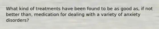 What kind of treatments have been found to be as good as, if not better than, medication for dealing with a variety of anxiety disorders?