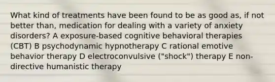 What kind of treatments have been found to be as good as, if not better than, medication for dealing with a variety of anxiety disorders? A exposure-based cognitive behavioral therapies (CBT) B psychodynamic hypnotherapy C rational emotive behavior therapy D electroconvulsive ("shock") therapy E non-directive humanistic therapy