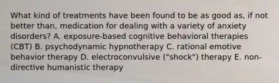 What kind of treatments have been found to be as good as, if not better than, medication for dealing with a variety of anxiety disorders? A. exposure-based cognitive behavioral therapies (CBT) B. psychodynamic hypnotherapy C. rational emotive behavior therapy D. electroconvulsive ("shock") therapy E. non-directive humanistic therapy