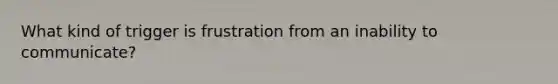 What kind of trigger is frustration from an inability to communicate?