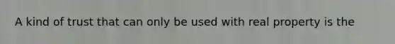 A kind of trust that can only be used with real property is the