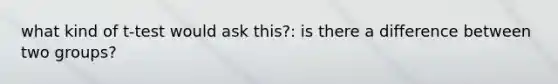 what kind of t-test would ask this?: is there a difference between two groups?