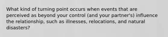 What kind of turning point occurs when events that are perceived as beyond your control (and your partner's) influence the relationship, such as illnesses, relocations, and natural disasters?