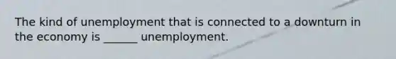 The kind of unemployment that is connected to a downturn in the economy is ______ unemployment.