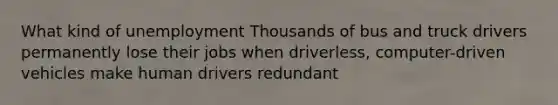 What kind of unemployment Thousands of bus and truck drivers permanently lose their jobs when driverless, computer-driven vehicles make human drivers redundant