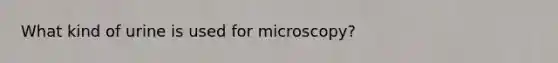 What kind of urine is used for microscopy?