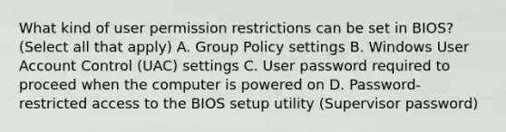 What kind of user permission restrictions can be set in BIOS? (Select all that apply) A. Group Policy settings B. Windows User Account Control (UAC) settings C. User password required to proceed when the computer is powered on D. Password-restricted access to the BIOS setup utility (Supervisor password)