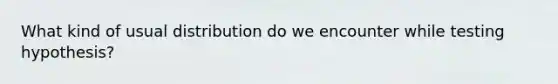 What kind of usual distribution do we encounter while testing hypothesis?