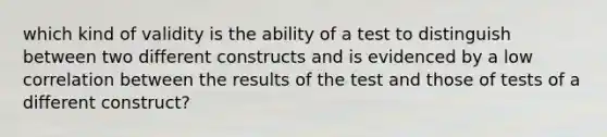 which kind of validity is the ability of a test to distinguish between two different constructs and is evidenced by a low correlation between the results of the test and those of tests of a different construct?