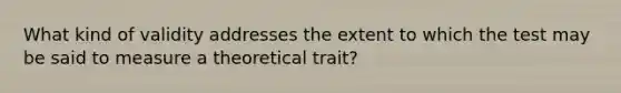 What kind of validity addresses the extent to which the test may be said to measure a theoretical trait?