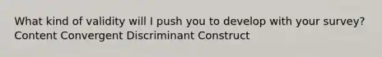 What kind of validity will I push you to develop with your survey? Content Convergent Discriminant Construct