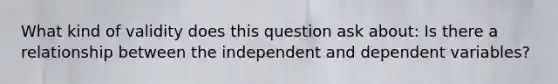 What kind of validity does this question ask about: Is there a relationship between the independent and dependent variables?