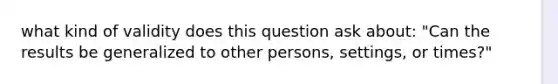 what kind of validity does this question ask about: "Can the results be generalized to other persons, settings, or times?"