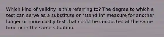 Which kind of validity is this referring to? The degree to which a test can serve as a substitute or "stand-in" measure for another longer or more costly test that could be conducted at the same time or in the same situation.