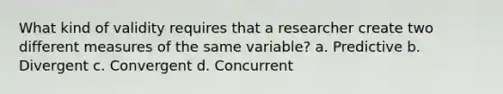 What kind of validity requires that a researcher create two different measures of the same variable? a. Predictive b. Divergent c. Convergent d. Concurrent