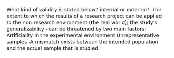 What kind of validity is stated below? internal or external? -The extent to which the results of a research project can be applied to the non-research environment (the real world); the study's generalizability - can be threatened by two main factors: Artificiality in the experimental environment Unrepresentative samples -A mismatch exists between the intended population and the actual sample that is studied