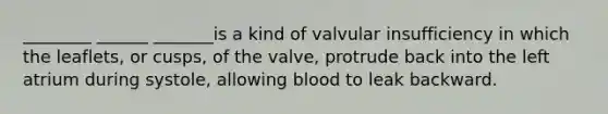 ________ ______ _______is a kind of valvular insufficiency in which the leaflets, or cusps, of the valve, protrude back into the left atrium during systole, allowing blood to leak backward.