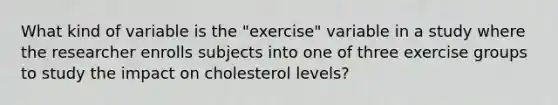 What kind of variable is the "exercise" variable in a study where the researcher enrolls subjects into one of three exercise groups to study the impact on cholesterol levels?