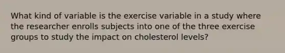 What kind of variable is the exercise variable in a study where the researcher enrolls subjects into one of the three exercise groups to study the impact on cholesterol levels?