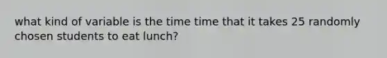 what kind of variable is the time time that it takes 25 randomly chosen students to eat lunch?