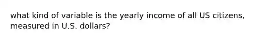 what kind of variable is the yearly income of all US citizens, measured in U.S. dollars?