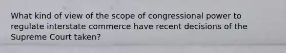 What kind of view of the scope of congressional power to regulate interstate commerce have recent decisions of the Supreme Court taken?