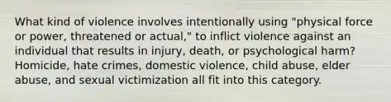 What kind of violence involves intentionally using "physical force or power, threatened or actual," to inflict violence against an individual that results in injury, death, or psychological harm? Homicide, hate crimes, domestic violence, child abuse, elder abuse, and sexual victimization all fit into this category.