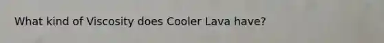 What kind of Viscosity does Cooler Lava have?