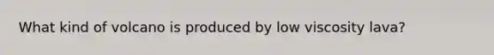 What kind of volcano is produced by low viscosity lava?