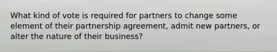 What kind of vote is required for partners to change some element of their partnership agreement, admit new partners, or alter the nature of their business?