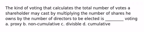 The kind of voting that calculates the total number of votes a shareholder may cast by multiplying the number of shares he owns by the number of directors to be elected is _________ voting a. proxy b. non-cumulative c. divisble d. cumulative