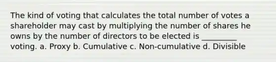 The kind of voting that calculates the total number of votes a shareholder may cast by multiplying the number of shares he owns by the number of directors to be elected is _________ voting. a. Proxy b. Cumulative c. Non-cumulative d. Divisible