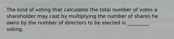 The kind of voting that calculates the total number of votes a shareholder may cast by multiplying the number of shares he owns by the number of directors to be elected is _________ voting.