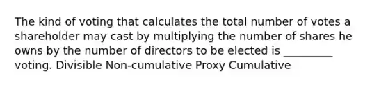 The kind of voting that calculates the total number of votes a shareholder may cast by multiplying the number of shares he owns by the number of directors to be elected is _________ voting. Divisible Non-cumulative Proxy Cumulative