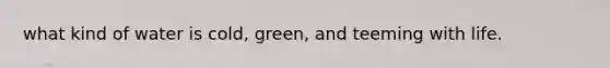 what kind of water is cold, green, and teeming with life.