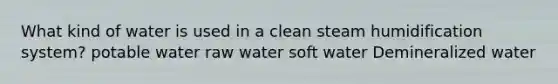 What kind of water is used in a clean steam humidification system? potable water raw water soft water Demineralized water