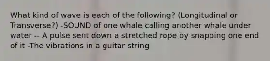 What kind of wave is each of the following? (Longitudinal or Transverse?) -SOUND of one whale calling another whale under water -- A pulse sent down a stretched rope by snapping one end of it -The vibrations in a guitar string