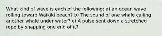 What kind of wave is each of the following: a) an ocean wave rolling toward Waikiki beach? b) The sound of one whale calling another whale under water? c) A pulse sent down a stretched rope by snapping one end of it?