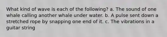 What kind of wave is each of the following? a. The sound of one whale calling another whale under water. b. A pulse sent down a stretched rope by snapping one end of it. c. The vibrations in a guitar string