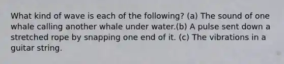 What kind of wave is each of the following? (a) The sound of one whale calling another whale under water.(b) A pulse sent down a stretched rope by snapping one end of it. (c) The vibrations in a guitar string.