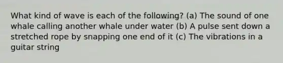 What kind of wave is each of the following? (a) The sound of one whale calling another whale under water (b) A pulse sent down a stretched rope by snapping one end of it (c) The vibrations in a guitar string