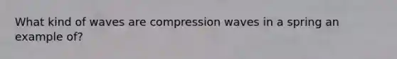 What kind of waves are compression waves in a spring an example of?