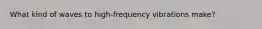 What kind of waves to high-frequency vibrations make?