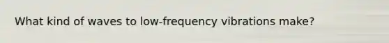 What kind of waves to low-frequency vibrations make?