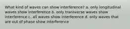 What kind of waves can show interference? a. only longitudinal waves show interference b. only transverse waves show interference c. all waves show interference d. only waves that are out of phase show interference