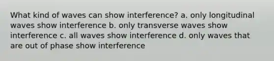 What kind of waves can show interference? a. only longitudinal waves show interference b. only transverse waves show interference c. all waves show interference d. only waves that are out of phase show interference