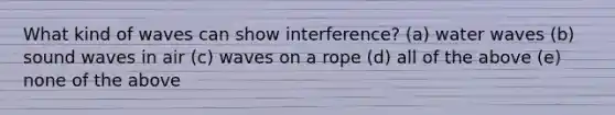 What kind of waves can show interference? (a) water waves (b) sound waves in air (c) waves on a rope (d) all of the above (e) none of the above