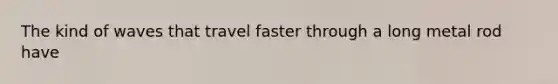 The kind of waves that travel faster through a long metal rod have