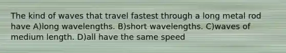 The kind of waves that travel fastest through a long metal rod have A)long wavelengths. B)short wavelengths. C)waves of medium length. D)all have the same speed