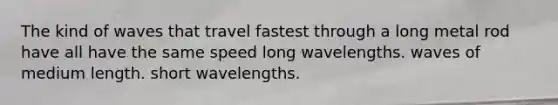 The kind of waves that travel fastest through a long metal rod have all have the same speed long wavelengths. waves of medium length. short wavelengths.